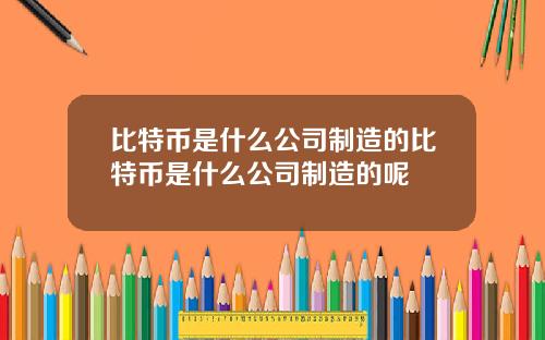 比特币是什么公司制造的比特币是什么公司制造的呢