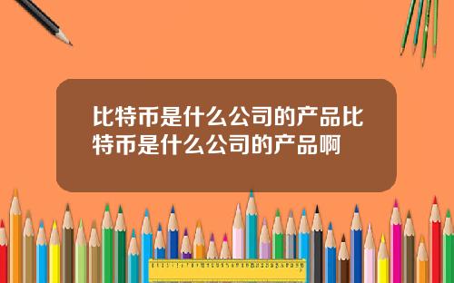 比特币是什么公司的产品比特币是什么公司的产品啊
