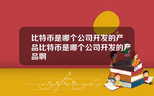 比特币是哪个公司开发的产品比特币是哪个公司开发的产品啊