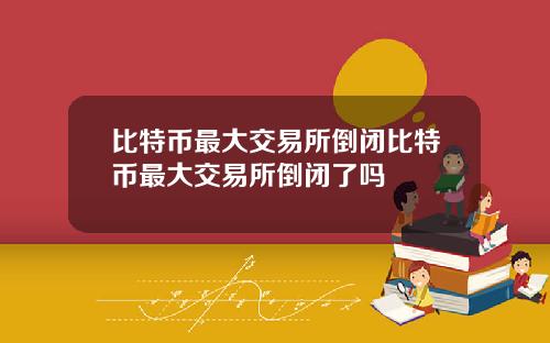 比特币最大交易所倒闭比特币最大交易所倒闭了吗