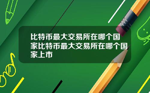 比特币最大交易所在哪个国家比特币最大交易所在哪个国家上市