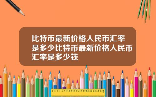 比特币最新价格人民币汇率是多少比特币最新价格人民币汇率是多少钱
