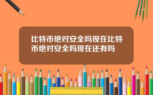 比特币绝对安全吗现在比特币绝对安全吗现在还有吗