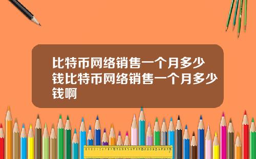 比特币网络销售一个月多少钱比特币网络销售一个月多少钱啊