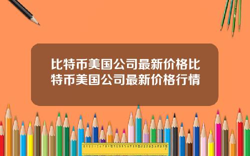 比特币美国公司最新价格比特币美国公司最新价格行情