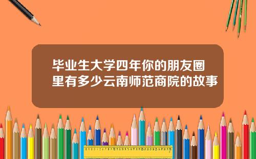 毕业生大学四年你的朋友圈里有多少云南师范商院的故事