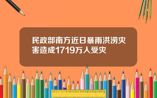 民政部南方近日暴雨洪涝灾害造成1719万人受灾