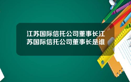 江苏国际信托公司董事长江苏国际信托公司董事长是谁