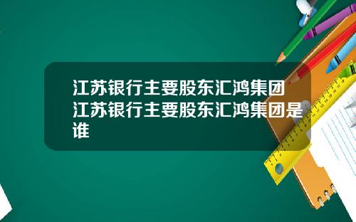 江苏银行主要股东汇鸿集团江苏银行主要股东汇鸿集团是谁