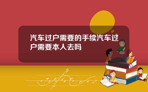 汽车过户需要的手续汽车过户需要本人去吗