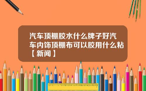 汽车顶棚胶水什么牌子好汽车内饰顶棚布可以胶用什么粘【新闻】