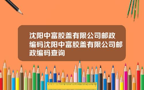 沈阳中富胶盖有限公司邮政编码沈阳中富胶盖有限公司邮政编码查询