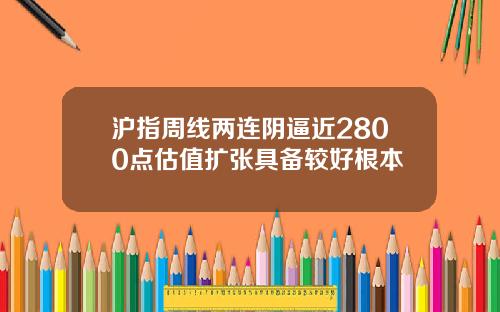 沪指周线两连阴逼近2800点估值扩张具备较好根本