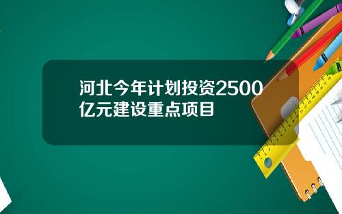 河北今年计划投资2500亿元建设重点项目