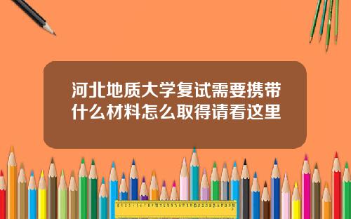 河北地质大学复试需要携带什么材料怎么取得请看这里