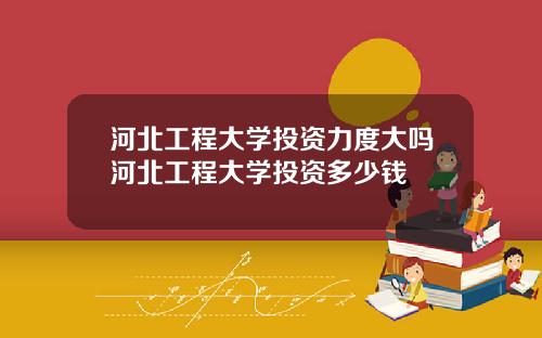 河北工程大学投资力度大吗河北工程大学投资多少钱