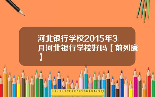 河北银行学校2015年3月河北银行学校好吗【前列康】