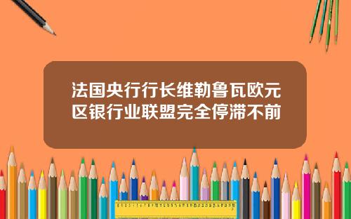 法国央行行长维勒鲁瓦欧元区银行业联盟完全停滞不前
