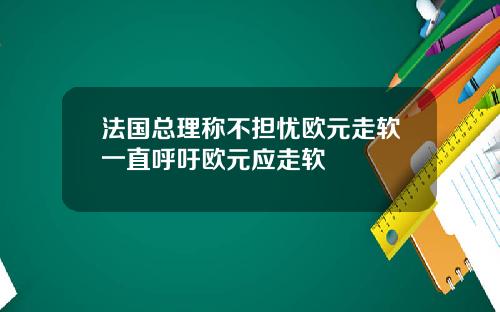 法国总理称不担忧欧元走软一直呼吁欧元应走软