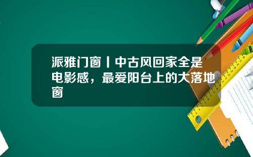 派雅门窗丨中古风回家全是电影感，最爱阳台上的大落地窗