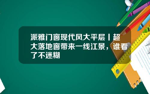 派雅门窗现代风大平层丨超大落地窗带来一线江景，谁看了不迷糊