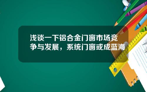 浅谈一下铝合金门窗市场竞争与发展，系统门窗或成蓝海
