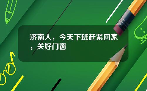 济南人，今天下班赶紧回家，关好门窗