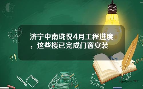 济宁中南珑悦4月工程进度，这些楼已完成门窗安装