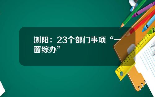 浏阳：23个部门事项“一窗综办”