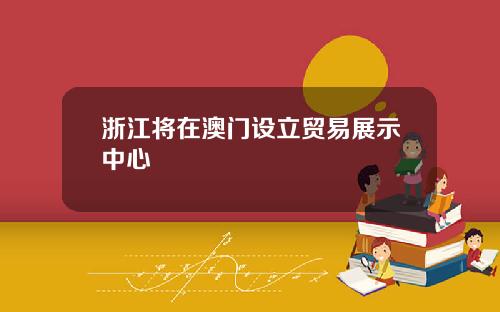 浙江将在澳门设立贸易展示中心