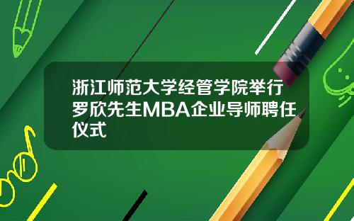 浙江师范大学经管学院举行罗欣先生MBA企业导师聘任仪式