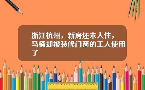 浙江杭州，新房还未入住，马桶却被装修门窗的工人使用了
