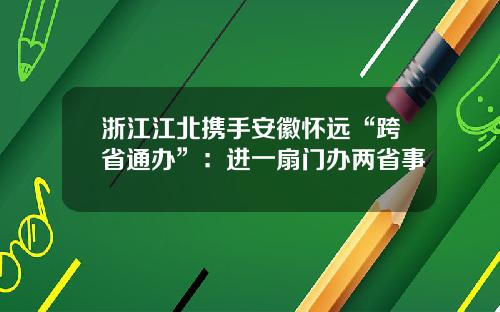 浙江江北携手安徽怀远“跨省通办”：进一扇门办两省事