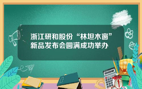 浙江研和股份“林坦木窗”新品发布会圆满成功举办
