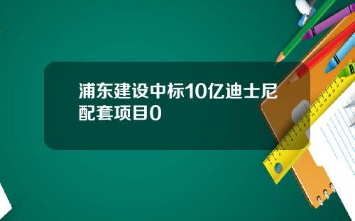 浦东建设中标10亿迪士尼配套项目0