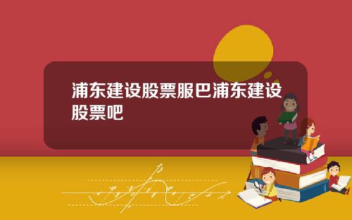 浦东建设股票服巴浦东建设股票吧