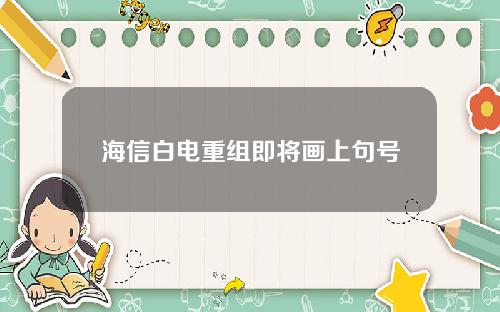 海信白电重组即将画上句号