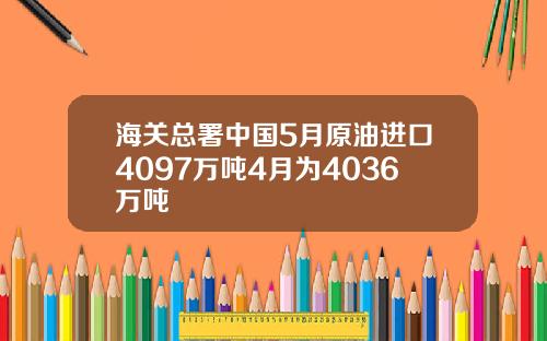 海关总署中国5月原油进口4097万吨4月为4036万吨