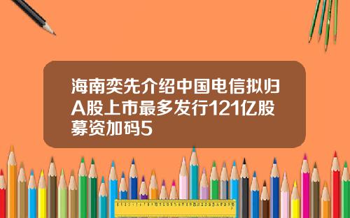 海南奕先介绍中国电信拟归A股上市最多发行121亿股募资加码5