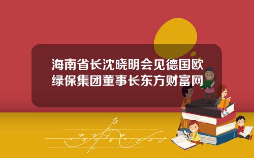 海南省长沈晓明会见德国欧绿保集团董事长东方财富网
