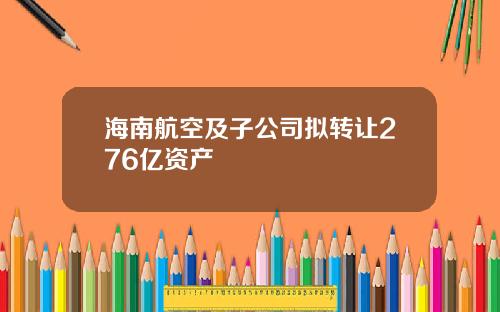海南航空及子公司拟转让276亿资产