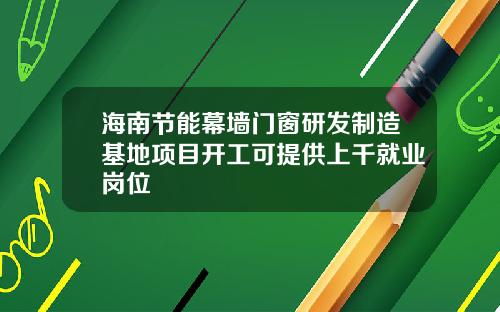 海南节能幕墙门窗研发制造基地项目开工可提供上千就业岗位