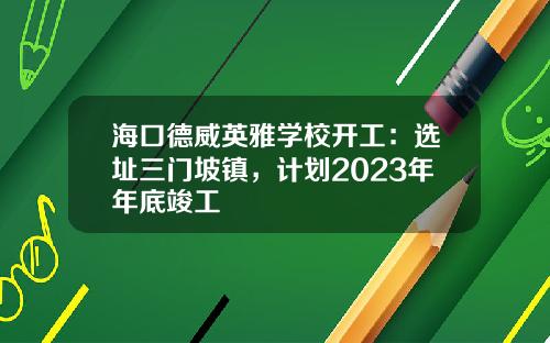 海口德威英雅学校开工：选址三门坡镇，计划2023年年底竣工