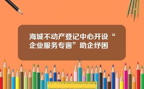 海城不动产登记中心开设“企业服务专窗”助企纾困
