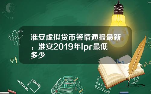 淮安虚拟货币警情通报最新，淮安2019年lpr最低多少