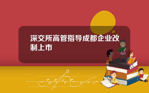 深交所高管指导成都企业改制上市