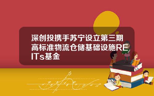 深创投携手苏宁设立第三期高标准物流仓储基础设施REITs基金