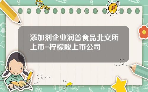 添加剂企业润普食品北交所上市-柠檬酸上市公司