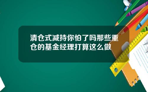清仓式减持你怕了吗那些重仓的基金经理打算这么做