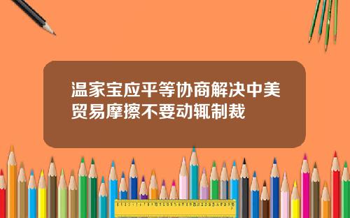 温家宝应平等协商解决中美贸易摩擦不要动辄制裁
